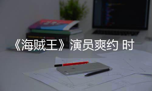 海贼王杂志专采访模仿对象发表访演员爽约 竟用时尚