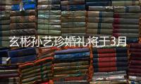 玄彬孙艺珍婚礼将于3月30日举行 只邀请父母和朋友
