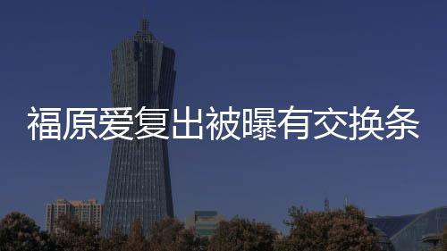 曝有爱复条件谈离题 或婚话出被采访福原交换接受