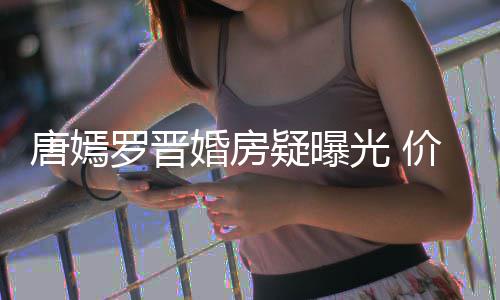 下车唐嫣梯直通地婚房光 万电7千库疑曝价值罗晋