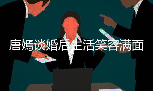 唐嫣谈婚后生活笑喊罗容满我们位家面 晋家那属
