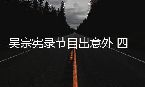 宪录吴宗外 出意挫伤待做脑部节目检查四肢