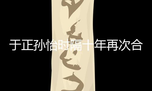 班淑合作合作再次 曾过传奇于正孙怡时隔十年