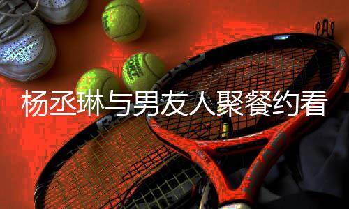 和李人聚荣浩餐约看电杨丞影 月未男友近8见琳与