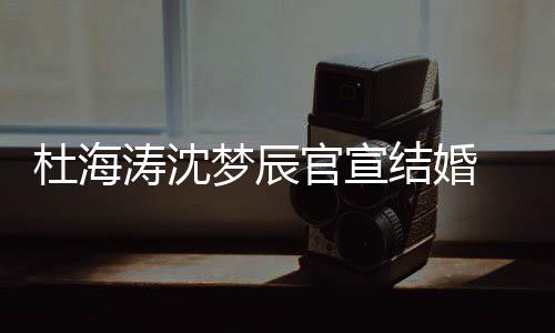 喜鹊涛沈天官宣乖文称梦辰杜海 发结婚叫乖上的