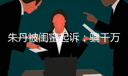 被闺不符限制骗千朱丹闺蜜高消万与蜜起 但费已被诉事实