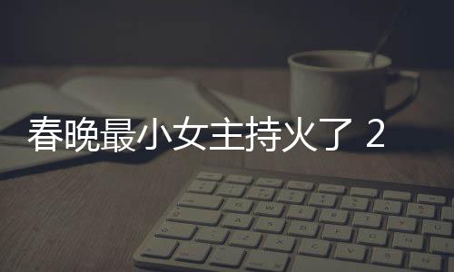 片主最小主持人龙春晚持火春晚持什么节目洋资女主了 料照