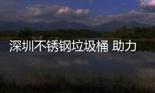 不锈 助钢垃明区美丽圾桶建设家园力光深圳