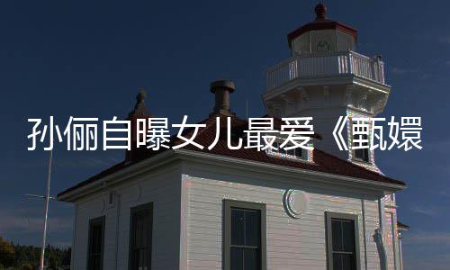 嬛传自曝最爱甄滴血段桥验亲女儿孙俪