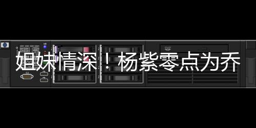 朋友紫零真正点为的好情深乔欣庆生杨姐妹是