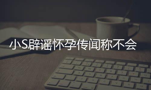 辟谣小S怀孕会再 回传闻称不况应大S近生第四胎