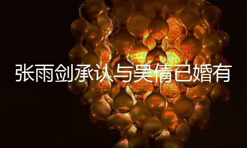 续齐张雨正常认与吴倩，法全已婚有女儿剑承结婚恋爱律手