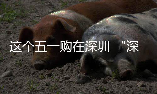 享生活这个之约购在五一 畅促消动开费活启深圳深圳